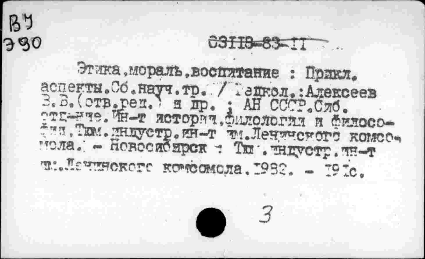 ﻿Этика .мораль, воспитание : Прикл, аспекгы.Об.науч.тр. / 1 аскол,:Алексеев З.о.Сотвл'ед.' и ср. • АНССС?,Сяб. ?ТС^-?Че. W-T истории.филология и «илосо--"п.Тшл.жцусто.ет-т т'л.Леч’^'с^отб комссч ’<ола.; - аовосиоярск Тп•.янсустр.тн-т тг.:.Л£Чкнскогг ко»гё®ясла.1932. - ’91с,